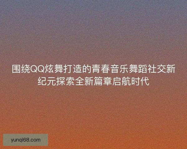 围绕QQ炫舞打造的青春音乐舞蹈社交新纪元探索全新篇章启航时代