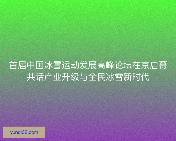 首届中国冰雪运动发展高峰论坛在京启幕共话产业升级与全民冰雪新时代