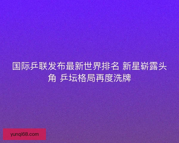 国际乒联发布最新世界排名 新星崭露头角 乒坛格局再度洗牌