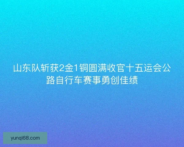 山东队斩获2金1铜圆满收官十五运会公路自行车赛事勇创佳绩
